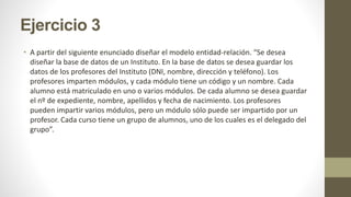 Ejercicio 3
• A partir del siguiente enunciado diseñar el modelo entidad-relación. “Se desea
diseñar la base de datos de un Instituto. En la base de datos se desea guardar los
datos de los profesores del Instituto (DNI, nombre, dirección y teléfono). Los
profesores imparten módulos, y cada módulo tiene un código y un nombre. Cada
alumno está matriculado en uno o varios módulos. De cada alumno se desea guardar
el nº de expediente, nombre, apellidos y fecha de nacimiento. Los profesores
pueden impartir varios módulos, pero un módulo sólo puede ser impartido por un
profesor. Cada curso tiene un grupo de alumnos, uno de los cuales es el delegado del
grupo”.
 