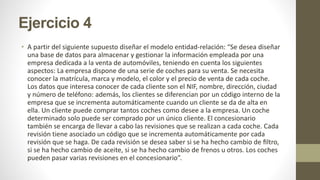 Ejercicio 4
• A partir del siguiente supuesto diseñar el modelo entidad-relación: “Se desea diseñar
una base de datos para almacenar y gestionar la información empleada por una
empresa dedicada a la venta de automóviles, teniendo en cuenta los siguientes
aspectos: La empresa dispone de una serie de coches para su venta. Se necesita
conocer la matrícula, marca y modelo, el color y el precio de venta de cada coche.
Los datos que interesa conocer de cada cliente son el NIF, nombre, dirección, ciudad
y número de teléfono: además, los clientes se diferencian por un código interno de la
empresa que se incrementa automáticamente cuando un cliente se da de alta en
ella. Un cliente puede comprar tantos coches como desee a la empresa. Un coche
determinado solo puede ser comprado por un único cliente. El concesionario
también se encarga de llevar a cabo las revisiones que se realizan a cada coche. Cada
revisión tiene asociado un código que se incrementa automáticamente por cada
revisión que se haga. De cada revisión se desea saber si se ha hecho cambio de ﬁltro,
si se ha hecho cambio de aceite, si se ha hecho cambio de frenos u otros. Los coches
pueden pasar varias revisiones en el concesionario”.
 