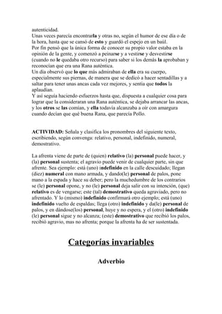 autenticidad.
Unas veces parecía encontrarla y otras no, según el humor de ese día o de
la hora, hasta que se cansó de esto y guardó el espejo en un baúl.
Por fin pensó que la única forma de conocer su propio valor estaba en la
opinión de la gente, y comenzó a peinarse y a vestirse y desvestirse
(cuando no le quedaba otro recurso) para saber si los demás la aprobaban y
reconocían que era una Rana auténtica.
Un día observó que lo que más admiraban de ella era su cuerpo,
especialmente sus piernas, de manera que se dedicó a hacer sentadillas y a
saltar para tener unas ancas cada vez mejores, y sentía que todos la
aplaudían.
Y así seguía haciendo esfuerzos hasta que, dispuesta a cualquier cosa para
lograr que la consideraran una Rana auténtica, se dejaba arrancar las ancas,
y los otros se las comían, y ella todavía alcanzaba a oír con amargura
cuando decían que qué buena Rana, que parecía Pollo.


ACTIVIDAD: Señala y clasifica los pronombres del siguiente texto,
escribiendo, según convenga: relativo, personal, indefinido, numeral,
demostrativo.

La afrenta viene de parte de (quien) relativo (la) personal puede hacer, y
(la) personal sustenta; el agravio puede venir de cualquier parte, sin que
afrente. Sea ejemplo: está (uno) indefinido en la calle descuidado; llegan
(diez) numeral con mano armada, y dando(le) personal de palos, pone
mano a la espada y hace su deber; pero la muchedumbre de los contrarios
se (le) personal opone, y no (le) personal deja salir con su intención, (que)
relativo es de vengarse; este (tal) demostrativo queda agraviado, pero no
afrentado. Y lo (mismo) indefinido confirmará otro ejemplo; está (uno)
indefinido vuelto de espaldas; llega (otro) indefinido y da(le) personal de
palos, y en dándose(los) personal, huye y no espera, y el (otro) indefinido
(le) personal sigue y no alcanza; (este) demostrativo que recibió los palos,
recibió agravio, mas no afrenta; porque la afrenta ha de ser sustentada.



                 Categorías invariables

                                Adverbio
 