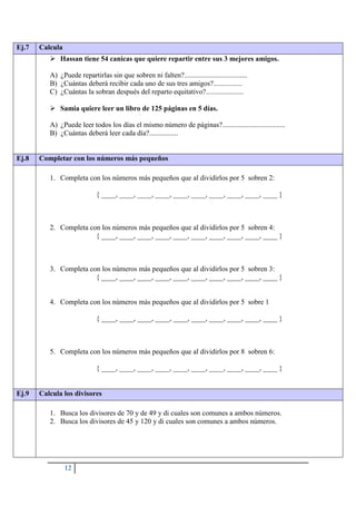 12
Ej.7 Calcula
 Hassan tiene 54 canicas que quiere repartir entre sus 3 mejores amigos.
A) ¿Puede repartirlas sin que sobren ni falten?...................................
B) ¿Cuántas deberá recibir cada uno de sus tres amigos?................
C) ¿Cuántas la sobran después del reparto equitativo?.....................
 Samia quiere leer un libro de 125 páginas en 5 días.
A) ¿Puede leer todos los días el mismo número de páginas?...................................
B) ¿Cuántas deberá leer cada día?................
Ej.8 Completar con los números más pequeños
1. Completa con los números más pequeños que al dividirlos por 5 sobren 2:
{ ____, ____, ____, ____, ____, ____, ____, ____, ____, ____ }
2. Completa con los números más pequeños que al dividirlos por 5 sobren 4:
{ ____, ____, ____, ____, ____, ____, ____, ____, ____, ____ }
3. Completa con los números más pequeños que al dividirlos por 5 sobren 3:
{ ____, ____, ____, ____, ____, ____, ____, ____, ____, ____ }
4. Completa con los números más pequeños que al dividirlos por 5 sobre 1
{ ____, ____, ____, ____, ____, ____, ____, ____, ____, ____ }
5. Completa con los números más pequeños que al dividirlos por 8 sobren 6:
{ ____, ____, ____, ____, ____, ____, ____, ____, ____, ____ }
Ej.9 Calcula los divisores
1. Busca los divisores de 70 y de 49 y di cuales son comunes a ambos números.
2. Busca los divisores de 45 y 120 y di cuales son comunes a ambos números.
 