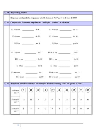 13
Ej.10 Responde y justifica
Responde justificando las respuestas: ¿Es 15 divisor de 765? ¿y 17 es divisor de 587?
Ej.11 Completa las frases con las palabras: “múltiplo”, “divisor” o “divisible”
El 56 es un ____________ de 4 El 56 es un ____________ de 14
El 4 es un ____________ de 56 El 14 es un ____________ de 56
El 56 es ____________ por 4 El 56 es ____________ por 14
El 18 es un ____________ de 2 El 18 es un ____________ de 9
El 2 es un ____________ de 18 El 9 es un ____________ de 18
El 18 es ____________ por 2 El 18 es ____________ por 9
El 60 es un ____________ de 5 El 60 es un ____________ de 12
El 5 es un ____________ de 60 El 12 es un ____________ de 60
Ej.12 Rodea con una circunferencia los múltiplos de cada número y tacha los que no lo sean:
Múltiplos
de 2 =
Múltiplos
de 5 =
12 15 5 25 14 6 32 35 10 40
Múltiplos
de 3 =
6 4 5 12 9 8 15 18 20 14
 