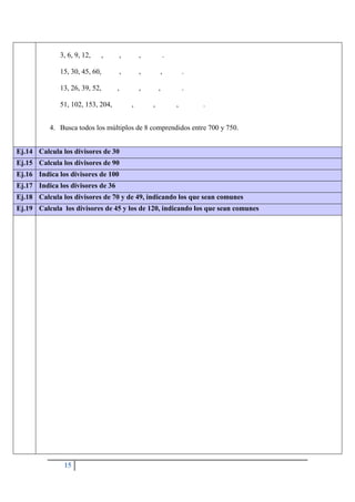 15
3, 6, 9, 12, , , , .
15, 30, 45, 60, , , , .
13, 26, 39, 52, , , , .
51, 102, 153, 204, , , , .
4. Busca todos los múltiplos de 8 comprendidos entre 700 y 750.
Ej.14 Calcula los divisores de 30
Ej.15 Calcula los divisores de 90
Ej.16 Indica los divisores de 100
Ej.17 Indica los divisores de 36
Ej.18 Calcula los divisores de 70 y de 49, indicando los que sean comunes
Ej.19 Calcula los divisores de 45 y los de 120, indicando los que sean comunes
 