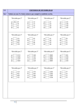 16
2.2. CRITERIOS DE DIVISIBILIDAD
Ej.1 Señala con una X el único número que cumple la condición escrita.
“Divisible por 5”
a) X 25
b) 14
c) 31
d) 43
“Divisible por 5”
a) 12
b) 13
c) 15
d) 17
“Divisible por 2”
a) 21
b) 23
c) 22
d) 25
“Divisible por 2”
a) 121
b) 126
c) 125
d) 147
“Divisible por 2”
a) 231
b) 230
c) 437
d) 139
“Divisible por 3”
a) 63
b) 13
c) 46
d) 22
“Divisible por 3”
a) 41
b) 42
c) 43
d) 46
“Divisible por 3”
a) 28
b) 31
c) 33
d) 32
“Divisible por 2”
a) 2315
b) 3428
c) 1257
d) 3425
“Divisible por 3”
a) 242
b) 341
c) 233
d) 225
“Divisible por 5”
a) 2002
b) 2003
c) 2004
d) 2005
“Divisible por 5”
a) 201
b) 230
c) 326
d) 234
“Divisible por 3”
a) 113
b) 421
c) 452
d) 321
“Divisible por 3”
a) 371
b) 451
c) 501
d) 223
“Divisible por 5”
a) 1243
b) 1242
c) 1245
d) 1254
“Divisible por 2”
a) 77
b) 73
c) 72
d) 75
 