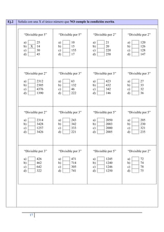 17
Ej.2 Señala con una X el único número que NO cumple la condición escrita.
“Divisible por 5”
a) 25
b) X 14
c) 30
d) 45
“Divisible por 5”
a) 10
b) 15
c) 155
d) 17
“Divisible por 2”
a) 21
b) 20
c) 220
d) 258
“Divisible por 2”
a) 120
b) 126
c) 128
d) 147
“Divisible por 2”
a) 2312
b) 2305
c) 4376
d) 1390
“Divisible por 3”
a) 63
b) 132
c) 46
d) 222
“Divisible por 3”
a) 423
b) 432
c) 342
d) 146
“Divisible por 3”
a) 27
b) 33
c) 32
d) 36
“Divisible por 2”
a) 2314
b) 3428
c) 1257
d) 3426
“Divisible por 3”
a) 243
b) 342
c) 333
d) 221
“Divisible por 5”
a) 2050
b) 2003
c) 2000
d) 2005
“Divisible por 5”
a) 205
b) 230
c) 321
d) 235
“Divisible por 3”
a) 426
b) 462
c) 642
d) 322
“Divisible por 3”
a) 471
b) 714
c) 305
d) 741
“Divisible por 5”
a) 1245
b) 1240
c) 1246
d) 1250
“Divisible por 2”
a) 72
b) 74
c) 78
d) 75
 