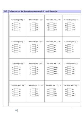 18
Ej.3 Señala con una X el único número que cumple la condición escrita.
“Divisible por 5 y 2”
a) 25
b) 14
c) X 30
d) 43
“Divisible por 5 y 2”
a) 12
b) 13
c) 15
d) 10
“Divisible por 2 y 5”
a) 213
b) 234
c) 226
d) 250
“Divisible por 2 y 5”
a) 1212
b) 1264
c) 1250
d) 1478
“Divisible por 2 y 3”
a) 63
b) 30
c) 14
d) 19
“Divisible por 2 y 3”
a) 20
b) 28
c) 12
d) 21
“Divisible por 2 y 3”
a) 42
b) 41
c) 43
d) 46
“Divisible por 2 y 3”
a) 27
b) 31
c) 33
d) 36
“Divisible por 3 y 5”
a) 25
b) 30
c) 17
d) 35
“Divisible por 3 y 5”
a) 24
b) 34
c) 20
d) 15
“Divisible por 3 y 5”
a) 4000
b) 4001
c) 4002
d) 4005
“Divisible por 3 y 5”
a) 201
b) 230
c) 336
d) 930
“Divisible por 2, 3 y 5”
a) 20
b) 40
c) 50
d) 30
“Divisible por 2, 3 y 5”
a) 35
b) 25
c) 60
d) 100
“Divisible por 2, 3 y 5”
a) 75
b) 65
c) 300
d) 500
“Divisible por 2, 3 y 5”
a) 40
b) 90
c) 200
d) 400
 