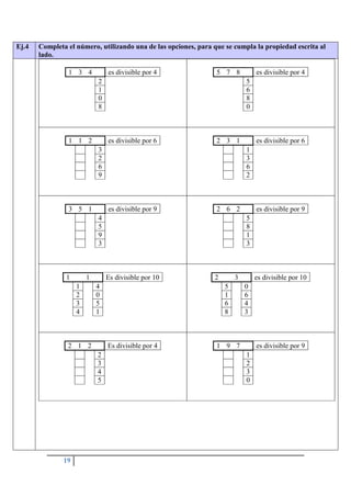 19
Ej.4 Completa el número, utilizando una de las opciones, para que se cumpla la propiedad escrita al
lado.
1 3 4 es divisible por 4
2
1
0
8
5 7 8 es divisible por 4
5
6
8
0
1 1 2 es divisible por 6
3
2
6
9
2 3 1 es divisible por 6
1
3
6
2
3 5 1 es divisible por 9
4
5
9
3
2 6 2 es divisible por 9
5
8
1
3
1 1 Es divisible por 10
1 4
2 0
3 5
4 1
2 3 es divisible por 10
5 0
1 6
6 4
8 3
2 1 2 Es divisible por 4
2
3
4
5
1 9 7 es divisible por 9
1
2
3
0
 