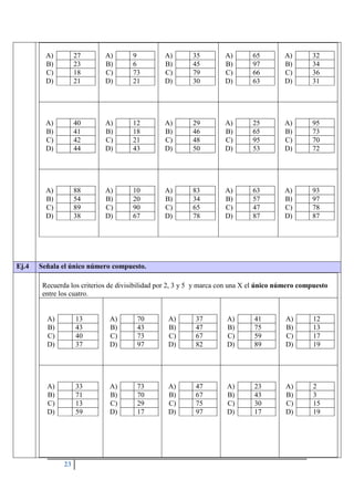 23
A) 27
B) 23
C) 18
D) 21
A) 9
B) 6
C) 73
D) 21
A) 35
B) 45
C) 79
D) 30
A) 65
B) 97
C) 66
D) 63
A) 32
B) 34
C) 36
D) 31
A) 40
B) 41
C) 42
D) 44
A) 12
B) 18
C) 21
D) 43
A) 29
B) 46
C) 48
D) 50
A) 25
B) 65
C) 95
D) 53
A) 95
B) 73
C) 70
D) 72
A) 88
B) 54
C) 89
D) 38
A) 10
B) 20
C) 90
D) 67
A) 83
B) 34
C) 65
D) 78
A) 63
B) 57
C) 47
D) 87
A) 93
B) 97
C) 78
D) 87
Ej.4 Señala el único número compuesto.
Recuerda los criterios de divisibilidad por 2, 3 y 5 y marca con una X el único número compuesto
entre los cuatro.
A) 13
B) 43
C) 40
D) 37
A) 70
B) 43
C) 73
D) 97
A) 37
B) 47
C) 67
D) 82
A) 41
B) 75
C) 59
D) 89
A) 12
B) 13
C) 17
D) 19
A) 33
B) 71
C) 13
D) 59
A) 73
B) 70
C) 29
D) 17
A) 47
B) 67
C) 75
D) 97
A) 23
B) 43
C) 30
D) 17
A) 2
B) 3
C) 15
D) 19
 