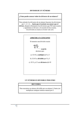 3
DIVISOR DE UN NÚMERO
¿Cómo puedo conocer todos los divisores de un número?
Para calcular los divisores de un número hacemos las divisiones
por 1, 2, 3, 4,… hasta que el cociente sea menor que el
divisor, después eliminamos las divisiones que NO sean exactas
y apuntamos el divisor y el cociente de las exactas.
Una división es exacta si el resto vale cero.
APRENDE UN CONCEPTO
Si tenemos una división exacta
decimos que:
a) El 45 es múltiplo de 9 y 5
b) El 45 es divisible por 9 y 5
c) El 9 y el 5 son divisores del 45
UN NÚMERO ES DIVISIBLE POR OTRO
RECUERDA
Para encontrar un número divisible por un número b, basta con
multiplicar cualquier número natural por b.
 