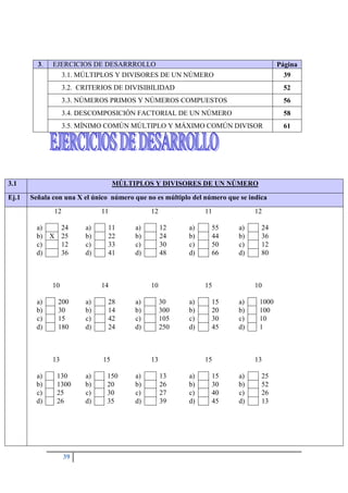 39
3.1 MÚLTIPLOS Y DIVISORES DE UN NÚMERO
Ej.1 Señala con una X el único número que no es múltiplo del número que se indica
12
a) 24
b) X 25
c) 12
d) 36
11
a) 11
b) 22
c) 33
d) 41
12
a) 12
b) 24
c) 30
d) 48
11
a) 55
b) 44
c) 50
d) 66
12
a) 24
b) 36
c) 12
d) 80
10
a) 200
b) 30
c) 15
d) 180
14
a) 28
b) 14
c) 42
d) 24
10
a) 30
b) 300
c) 105
d) 250
15
a) 15
b) 20
c) 30
d) 45
10
a) 1000
b) 100
c) 10
d) 1
13
a) 130
b) 1300
c) 25
d) 26
15
a) 150
b) 20
c) 30
d) 35
13
a) 13
b) 26
c) 27
d) 39
15
a) 15
b) 30
c) 40
d) 45
13
a) 25
b) 52
c) 26
d) 13
3. EJERCICIOS DE DESARRROLLO Página
3.1. MÚLTIPLOS Y DIVISORES DE UN NÚMERO 39
3.2. CRITERIOS DE DIVISIBILIDAD 52
3.3. NÚMEROS PRIMOS Y NÚMEROS COMPUESTOS 56
3.4. DESCOMPOSICIÓN FACTORIAL DE UN NÚMERO 58
3.5. MÍNIMO COMÚN MÚLTIPLO Y MÁXIMO COMÚN DIVISOR 61
 