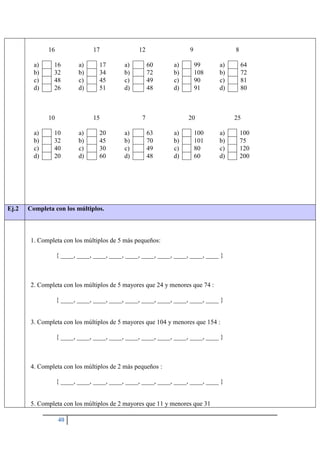 40
16
a) 16
b) 32
c) 48
d) 26
17
a) 17
b) 34
c) 45
d) 51
12
a) 60
b) 72
c) 49
d) 48
9
a) 99
b) 108
c) 90
d) 91
8
a) 64
b) 72
c) 81
d) 80
10
a) 10
b) 32
c) 40
d) 20
15
a) 20
b) 45
c) 30
d) 60
7
a) 63
b) 70
c) 49
d) 48
20
a) 100
b) 101
c) 80
d) 60
25
a) 100
b) 75
c) 120
d) 200
Ej.2 Completa con los múltiplos.
1. Completa con los múltiplos de 5 más pequeños:
{ ____, ____, ____, ____, ____, ____, ____, ____, ____, ____ }
2. Completa con los múltiplos de 5 mayores que 24 y menores que 74 :
{ ____, ____, ____, ____, ____, ____, ____, ____, ____, ____ }
3. Completa con los múltiplos de 5 mayores que 104 y menores que 154 :
{ ____, ____, ____, ____, ____, ____, ____, ____, ____, ____ }
4. Completa con los múltiplos de 2 más pequeños :
{ ____, ____, ____, ____, ____, ____, ____, ____, ____, ____ }
5. Completa con los múltiplos de 2 mayores que 11 y menores que 31
 