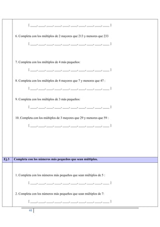 41
{ ____, ____, ____, ____, ____, ____, ____, ____, ____, ____ }
6. Completa con los múltiplos de 2 mayores que 213 y menores que 233
{ ____, ____, ____, ____, ____, ____, ____, ____, ____, ____ }
7. Completa con los múltiplos de 4 más pequeños:
{ ____, ____, ____, ____, ____, ____, ____, ____, ____, ____ }
8. Completa con los múltiplos de 4 mayores que 7 y menores que 47 :
{ ____, ____, ____, ____, ____, ____, ____, ____, ____, ____ }
9. Completa con los múltiplos de 3 más pequeños:
{ ____, ____, ____, ____, ____, ____, ____, ____, ____, ____ }
10. Completa con los múltiplos de 3 mayores que 29 y menores que 59 :
{ ____, ____, ____, ____, ____, ____, ____, ____, ____, ____ }
Ej.3 Completa con los números más pequeños que sean múltiplos.
1. Completa con los números más pequeños que sean múltiplos de 5 :
{ ____, ____, ____, ____, ____, ____, ____, ____, ____, ____ }
2. Completa con los números más pequeños que sean múltiplos de 7:
{ ____, ____, ____, ____, ____, ____, ____, ____, ____, ____ }
 