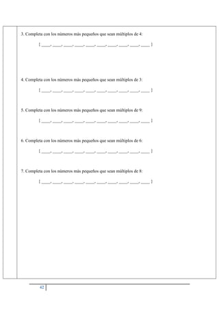 42
3. Completa con los números más pequeños que sean múltiplos de 4:
{ ____, ____, ____, ____, ____, ____, ____, ____, ____, ____ }
4. Completa con los números más pequeños que sean múltiplos de 3:
{ ____, ____, ____, ____, ____, ____, ____, ____, ____, ____ }
5. Completa con los números más pequeños que sean múltiplos de 9:
{ ____, ____, ____, ____, ____, ____, ____, ____, ____, ____ }
6. Completa con los números más pequeños que sean múltiplos de 6:
{ ____, ____, ____, ____, ____, ____, ____, ____, ____, ____ }
7. Completa con los números más pequeños que sean múltiplos de 8:
{ ____, ____, ____, ____, ____, ____, ____, ____, ____, ____ }
 