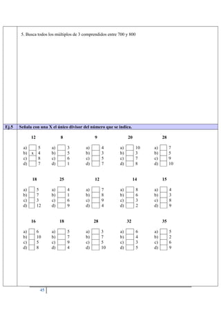 45
5. Busca todos los múltiplos de 3 comprendidos entre 700 y 800
Ej.5 Señala con una X el único divisor del número que se indica.
12
a) 5
b) x 4
c) 8
d) 7
8
a) 3
b) 5
c) 6
d) 1
9
a) 4
b) 3
c) 5
d) 7
20
a) 10
b) 3
c) 7
d) 8
28
a) 7
b) 5
c) 9
d) 10
18
a) 5
b) 7
c) 3
d) 12
25
a) 4
b) 1
c) 6
d) 9
12
a) 7
b) 8
c) 9
d) 4
14
a) 8
b) 6
c) 3
d) 2
15
a) 4
b) 3
c) 8
d) 9
16
a) 6
b) 10
c) 5
d) 8
18
a) 5
b) 7
c) 9
d) 4
28
a) 3
b) 7
c) 5
d) 10
32
a) 6
b) 4
c) 3
d) 5
35
a) 5
b) 2
c) 6
d) 9
 