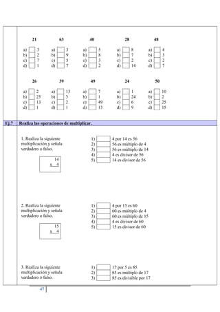 47
21
a) 3
b) 2
c) 7
d) 1
63
a) 3
b) 9
c) 5
d) 7
40
a) 5
b) 8
c) 3
d) 2
28
a) 8
b) 7
c) 2
d) 14
48
a) 4
b) 3
c) 2
d) 7
26
a) 2
b) 25
c) 13
d) 1
39
a) 13
b) 3
c) 2
d) 1
49
a) 7
b) 1
c) 49
d) 13
24
a) 1
b) 24
c) 6
d) 9
50
a) 10
b) 2
c) 25
d) 15
Ej.7 Realiza las operaciones de multiplicar.
1. Realiza la siguiente
multiplicación y señala
verdadero o falso.
14
x 4
1) 4 por 14 es 56
2) 56 es múltiplo de 4
3) 56 es múltiplo de 14
4) 4 es divisor de 56
5) 14 es divisor de 56
2. Realiza la siguiente
multiplicación y señala
verdadero o falso.
15
x 4
1) 4 por 15 es 60
2) 60 es múltiplo de 4
3) 60 es múltiplo de 15
4) 4 es divisor de 60
5) 15 es divisor de 60
3. Realiza la siguiente
multiplicación y señala
verdadero o falso.
1) 17 por 5 es 85
2) 85 es múltiplo de 17
3) 85 es divisible por 17
 