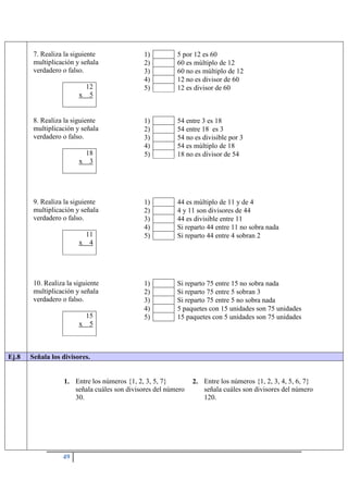 49
7. Realiza la siguiente
multiplicación y señala
verdadero o falso.
12
x 5
1) 5 por 12 es 60
2) 60 es múltiplo de 12
3) 60 no es múltiplo de 12
4) 12 no es divisor de 60
5) 12 es divisor de 60
8. Realiza la siguiente
multiplicación y señala
verdadero o falso.
18
x 3
1) 54 entre 3 es 18
2) 54 entre 18 es 3
3) 54 no es divisible por 3
4) 54 es múltiplo de 18
5) 18 no es divisor de 54
9. Realiza la siguiente
multiplicación y señala
verdadero o falso.
11
x 4
1) 44 es múltiplo de 11 y de 4
2) 4 y 11 son divisores de 44
3) 44 es divisible entre 11
4) Si reparto 44 entre 11 no sobra nada
5) Si reparto 44 entre 4 sobran 2
10. Realiza la siguiente
multiplicación y señala
verdadero o falso.
15
x 5
1) Si reparto 75 entre 15 no sobra nada
2) Si reparto 75 entre 5 sobran 3
3) Si reparto 75 entre 5 no sobra nada
4) 5 paquetes con 15 unidades son 75 unidades
5) 15 paquetes con 5 unidades son 75 unidades
Ej.8 Señala los divisores.
1. Entre los números {1, 2, 3, 5, 7}
señala cuáles son divisores del número
30.
2. Entre los números {1, 2, 3, 4, 5, 6, 7}
señala cuáles son divisores del número
120.
 