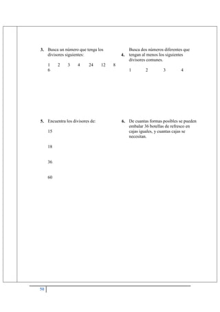 50
3. Busca un número que tenga los
divisores siguientes:
1 2 3 4 24 12 8
6
4.
Busca dos números diferentes que
tengan al menos los siguientes
divisores comunes.
1 2 3 4
5. Encuentra los divisores de:
15
18
36
60
6. De cuantas formas posibles se pueden
embalar 36 botellas de refresco en
cajas iguales, y cuantas cajas se
necesitan.
 