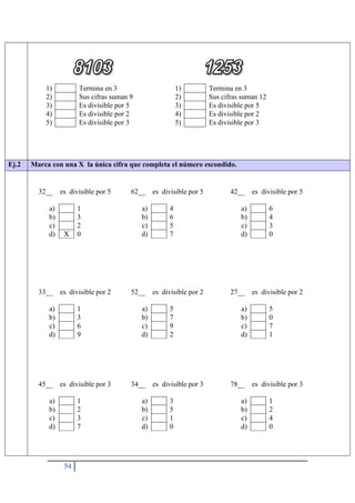 54
1) Termina en 3
2) Sus cifras suman 9
3) Es divisible por 5
4) Es divisible por 2
5) Es divisible por 3
1) Termina en 3
2) Sus cifras suman 12
3) Es divisible por 5
4) Es divisible por 2
5) Es divisible por 3
Ej.2 Marca con una X la única cifra que completa el número escondido.
32__ es divisible por 5
a) 1
b) 3
c) 2
d) X 0
62__ es divisible por 5
a) 4
b) 6
c) 5
d) 7
42__ es divisible por 5
a) 6
b) 4
c) 3
d) 0
33__ es divisible por 2
a) 1
b) 3
c) 6
d) 9
52__ es divisible por 2
a) 5
b) 7
c) 9
d) 2
27__ es divisible por 2
a) 5
b) 0
c) 7
d) 1
45__ es divisible por 3
a) 1
b) 2
c) 3
d) 7
34__ es divisible por 3
a) 3
b) 5
c) 1
d) 0
78__ es divisible por 3
a) 1
b) 2
c) 4
d) 0
 