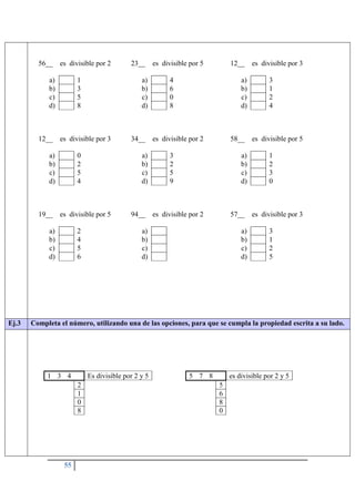 55
56__ es divisible por 2
a) 1
b) 3
c) 5
d) 8
23__ es divisible por 5
a) 4
b) 6
c) 0
d) 8
12__ es divisible por 3
a) 3
b) 1
c) 2
d) 4
12__ es divisible por 3
a) 0
b) 2
c) 5
d) 4
34__ es divisible por 2
a) 3
b) 2
c) 5
d) 9
58__ es divisible por 5
a) 1
b) 2
c) 3
d) 0
19__ es divisible por 5
a) 2
b) 4
c) 5
d) 6
94__ es divisible por 2
a)
b)
c)
d)
57__ es divisible por 3
a) 3
b) 1
c) 2
d) 5
Ej.3 Completa el número, utilizando una de las opciones, para que se cumpla la propiedad escrita a su lado.
1 3 4 Es divisible por 2 y 5
2
1
0
8
5 7 8 es divisible por 2 y 5
5
6
8
0
 