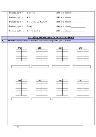 59
Divisores de 46 = { 1, 2, 23, 46 } El 46 es un número_______________
Divisores de 47 = { 1, 47 } El 47 es un número_______________
Divisores de 48 = { 1, 2, 3, 4, 6, 8, 12, 16, 24, 48 } El 48 es un número_______________
Divisores de 49 = { 1, 7, 49 } El 49 es un número_______________
Divisores de 50 = { 1, 2, 5, 10, 25, 50 } El 50 es un número_______________
3.4 DESCOMPOSICIÓN FACTORIAL DE UN NÚMERO
Ej.1 Halla la descomposición factorial de los números compuestos que se indican.
378 420 448 490
504 525 560 567
 