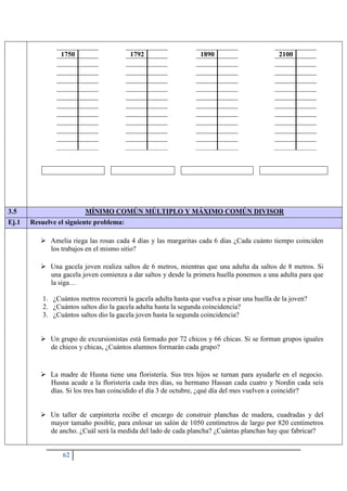 62
1750 1792 1890 2100
3.5 MÍNIMO COMÚN MÚLTIPLO Y MÁXIMO COMÚN DIVISOR
Ej.1 Resuelve el siguiente problema:
 Amelia riega las rosas cada 4 días y las margaritas cada 6 días ¿Cada cuánto tiempo coinciden
los trabajos en el mismo sitio?
 Una gacela joven realiza saltos de 6 metros, mientras que una adulta da saltos de 8 metros. Si
una gacela joven comienza a dar saltos y desde la primera huella ponemos a una adulta para que
la siga…
1. ¿Cuántos metros recorrerá la gacela adulta hasta que vuelva a pisar una huella de la joven?
2. ¿Cuántos saltos dio la gacela adulta hasta la segunda coincidencia?
3. ¿Cuántos saltos dio la gacela joven hasta la segunda coincidencia?
 Un grupo de excursionistas está formado por 72 chicos y 66 chicas. Si se forman grupos iguales
de chicos y chicas, ¿Cuántos alumnos formarán cada grupo?
 La madre de Husna tiene una floristería. Sus tres hijos se turnan para ayudarle en el negocio.
Husna acude a la floristería cada tres días, su hermano Hassan cada cuatro y Nordin cada seis
días. Si los tres han coincidido el día 3 de octubre, ¿qué día del mes vuelven a coincidir?
 Un taller de carpintería recibe el encargo de construir planchas de madera, cuadradas y del
mayor tamaño posible, para enlosar un salón de 1050 centímetros de largo por 820 centímetros
de ancho. ¿Cuál será la medida del lado de cada plancha? ¿Cuántas planchas hay que fabricar?
 