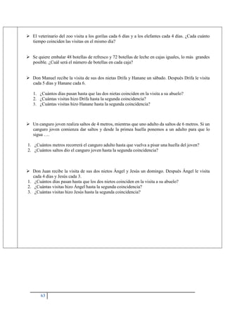 63
 El veterinario del zoo visita a los gorilas cada 6 días y a los elefantes cada 4 días. ¿Cada cuánto
tiempo coinciden las visitas en el mismo día?
 Se quiere embalar 48 botellas de refresco y 72 botellas de leche en cajas iguales, lo más grandes
posible. ¿Cuál será el número de botellas en cada caja?
 Don Manuel recibe la visita de sus dos nietas Drifa y Hanane un sábado. Después Drifa le visita
cada 5 días y Hanane cada 6.
1. ¿Cuántos días pasan hasta que las dos nietas coinciden en la visita a su abuelo?
2. ¿Cuántas visitas hizo Drifa hasta la segunda coincidencia?
3. ¿Cuántas visitas hizo Hanane hasta la segunda coincidencia?
 Un canguro joven realiza saltos de 4 metros, mientras que uno adulto da saltos de 6 metros. Si un
canguro joven comienza dar saltos y desde la primea huella ponemos a un adulto para que lo
sigua ….
1. ¿Cuántos metros recorrerá el canguro adulto hasta que vuelva a pisar una huella del joven?
2. ¿Cuántos saltos dio el canguro joven hasta la segunda coincidencia?
 Don Juan recibe la visita de sus dos nietos Ángel y Jesús un domingo. Después Ángel le visita
cada 4 días y Jesús cada 3.
1. ¿Cuántos días pasan hasta que los dos nietos coinciden en la visita a su abuelo?
2. ¿Cuántas visitas hizo Ángel hasta la segunda coincidencia?
3. ¿Cuántas visitas hizo Jesús hasta la segunda coincidencia?
 
