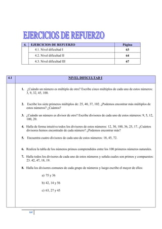 64
4.1 NIVEL DIFICULTAD I
1. ¿Cuándo un número es múltiplo de otro? Escribe cinco múltiplos de cada uno de estos números:
3, 9, 32, 45, 100.
2. Escribe los siete primeros múltiplos de: 25, 40, 37, 102. ¿Podemos encontrar más múltiplos de
estos números? ¿Cuántos?
3. ¿Cuándo un número es divisor de otro? Escribe divisores de cada uno de estos números: 9, 5, 12,
100, 20.
4. Halla de forma intuitiva todos los divisores de estos números: 12, 30, 100, 36, 25, 17. ¿Cuántos
divisores hemos encontrado de cada número? ¿Podemos encontrar más?
5. Encuentra cuatro divisores de cada uno de estos números: 18, 45, 72.
6. Realiza la tabla de los números primos comprendidos entre los 100 primeros números naturales.
7. Halla todos los divisores de cada uno de estos números y señala cuales son primos y compuestos:
23. 42, 47, 18, 19.
8. Halla los divisores comunes de cada grupo de números y luego escribe el mayor de ellos:
a) 75 y 36
b) 42, 14 y 56
c) 63, 27 y 45
4. EJERCICIOS DE REFUERZO Página
4.1. Nivel dificultad I 63
4.2. Nivel dificultad II 64
4.3. Nivel dificultad III 67
 