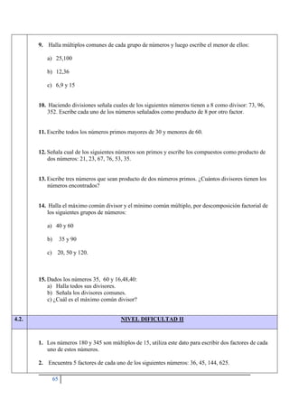 65
9. Halla múltiplos comunes de cada grupo de números y luego escribe el menor de ellos:
a) 25,100
b) 12,36
c) 6,9 y 15
10. Haciendo divisiones señala cuales de los siguientes números tienen a 8 como divisor: 73, 96,
352. Escribe cada uno de los números señalados como producto de 8 por otro factor.
11. Escribe todos los números primos mayores de 30 y menores de 60.
12. Señala cual de los siguientes números son primos y escribe los compuestos como producto de
dos números: 21, 23, 67, 76, 53, 35.
13. Escribe tres números que sean producto de dos números primos. ¿Cuántos divisores tienen los
números encontrados?
14. Halla el máximo común divisor y el mínimo común múltiplo, por descomposición factorial de
los siguientes grupos de números:
a) 40 y 60
b) 35 y 90
c) 20, 50 y 120.
15. Dados los números 35, 60 y 16,48,40:
a) Halla todos sus divisores.
b) Señala los divisores comunes.
c) ¿Cuál es el máximo común divisor?
4.2. NIVEL DIFICULTAD II
1. Los números 180 y 345 son múltiplos de 15, utiliza este dato para escribir dos factores de cada
uno de estos números.
2. Encuentra 5 factores de cada uno de los siguientes números: 36, 45, 144, 625.
 