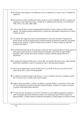 67
11. Se sabe que cierto número es divisible por 24 ¿Lo es también por 2 y por 4 y por 3? Justifica tus
respuestas.
12. Son bisiestos los años divisibles por cuatro, menos los que son múltiplos de 100 y su número de
centenas no es divisible entre cuatro. ¿Cuáles de los siguientes años han sido o serán bisiestos?
1900, 1964, 1732, 1928, 2000, 2008.
13. Álvaro tiene 60 libros y quiere empaquetarlos poniendo el mismo número de libros en cada
paquete. ¿De cuántas maneras puede hacerlo, si quiere que cada paquete tenga más de tres libros
y menos de doce?
14. En el patio del colegio hay más de cuarenta alumnos y menos de cincuenta. El profesor los
quiere colocar en filas de modo que haya el mismo número de alumnos en cada fila. Sólo puede
hacerlo de tres maneras. ¿Cuántos alumnos hay en el patio? ¿Cuántos entrarán en cada fila?
¿Cuántas filas habrá?
15. En el laboratorio hay más de 90 minerales y menos de 100. Se quieren colocar en cajas iguales de
modo que en cada caja haya el mismo número de minerales y que todas las cajas queden
completas. Sólo se puede hacer de dos maneras. ¿Cuántos minerales puede haber en el
laboratorio?
16. Luis paga una compra de 600 euros y otra de 500, con monedas del mismo valor. ¿Qué monedas
puede haber empleado? ¿Cuál es la moneda de mayor valor que puede emplear?
17. ¿Se te ocurre algún número que al dividirlo por 6, 32 y 40 de en los tres casos de resto cero?
¿Hay más de uno? ¿Cuál es el más pequeño?
18. La edad de una madre cuando se divide por 2, 3, 4, 6 y 8 deja de resto uno. ¿Cuándo se divide
por 5 el resto es cero. ¿Cuántos años tiene la madre?
19. Pablo y Nuria son primos y visitan a sus abuelos a menudo: Pablo va cada 8 días y Nuria cada
10. Si coincidieron en casa de los abuelos el día de Navidad. ¿Cuándo se volverán a encontrar?
¿Cuántas visitas habrá hecho cada uno?
20. En una clase hay 24 alumnos y en otra 32. Para hacer una actividad de geografía se forman en
cada clase grupos del mismo número de alumnos, de manera que haya el menor número de
grupos posibles. ¿Cuántos alumnos componen cada grupo? ¿Cuántos grupos se forman en total?
 