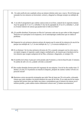 69
11. En cada casilla de este cuadrado coloca un número distinto entre uno y nueve. De tal forma que
sumando los tres números en horizontal, vertical, y diagonal se obtenga siempre un múltiplo de
5.
12. A un niño le preguntaron que cuántas canicas tenía en un bote, contestó de la siguiente manera:
Ayer las agrupé de 11 en 11 y sobraban 5; hoy las he agrupado de 23 en 23 y sobraban 3. ¿Cuál
es el menor número de canicas que puede tener el niño en el bote?
13. ¿Es posible distribuir 24 personas en filas de 5 personas cada una sin que sobre ni falte ninguna?
Atención no te precipites en la respuesta y no te autoimpongas condiciones que no indica el
problema.
14. Empareja los seis primeros números primos de manera que la suma de los números de una de las
parejas sea múltiplo de 3 y 5; la otra múltiplo de 2 y 7, y la tercera múltiplo de 2 y 3.
15. Si se eliminan 3 de los doce primeros divisores de 216, se puede conseguir con los otros nueve,
sin repetir ninguno el siguiente cuadro mágico multiplicativo, de manera que el producto de los
tres números que ocupan cualquiera de las filas, columnas o diagonales, es siempre 216.
16. El autobús de la línea A pasa por cierta parada cada 9 minutos y el de la línea B cada 12 minutos.
Si acaban de salir a la vez ¿cuándo volverán a coincidir?
17. Dos ruedas dentadas forman parte del engranaje de una máquina. Una de las dos ruedas tiene 12
dientes y la otra 18. Si ponemos en marcha la máquina ¿después de cuantas vueltas volverá a la
posición inicial?
18. Queremos cerrar una parcela rectangular que mide 36m de largo por 28 m de ancho, colocando
estacas que estén situadas a la misma distancia las unas de las otras. Si en cada una de las cuatro
esquinas del terreno tiene que haber una estaca y pretendemos que el número de estacas sea el
mínimo posible, ¿cada cuántos metros deberemos colocar una? ¿Cuántas necesitaremos?
 