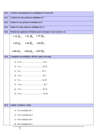 9
Ej.2 Calcula ordenadamente los múltiplos de 5 hasta 50
Ej.3 Calcula los siete primeros múltiplos de 7
Ej.4 Indica los seis primeros múltiplos de 3
Ej.5 Indica los ocho primeros múltiplos de 11
Ej.6 Realiza las siguientes divisiones para averiguar si son exactas o no
Ej.4 Completa con múltiplo o divisor según convenga
a) 16 es…………………………… de 4
b) 5 es…………………………… de 25
c) 2 es…………………………… de 4
d) 4 es…………………………… de 2
e) 7 es…………………………… de 49
f) 35 es…………………………… de 7
g) 4 es…………………………… de 16
h) 16 es…………………………… de 64
Ej.5 Señala verdadero o falso
a) 45 es múltiplo de 7
b) 45 es múltiplo de 5
c) 54 es múltiplo de 6
d) 54 es múltiplo de 9
 