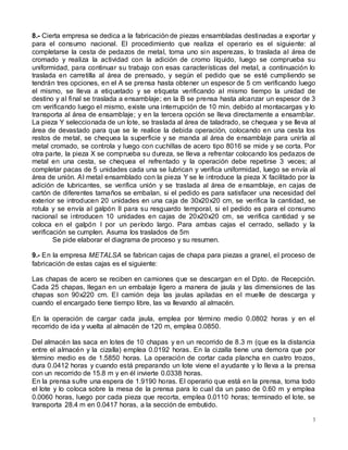3
8.- Cierta empresa se dedica a la fabricación de piezas ensambladas destinadas a exportar y
para el consumo nacional. El procedimiento que realiza el operario es el siguiente: al
completarse la cesta de pedazos de metal, toma uno sin asperezas, lo traslada al área de
cromado y realiza la actividad con la adición de cromo líquido, luego se comprueba su
uniformidad, para continuar su trabajo con esas características del metal, a continuación lo
traslada en carretilla al área de prensado, y según el pedido que se esté cumpliendo se
tendrán tres opciones, en el A se prensa hasta obtener un espesor de 5 cm verificando luego
el mismo, se lleva a etiquetado y se etiqueta verificando al mismo tiempo la unidad de
destino y al final se traslada a ensamblaje; en la B se prensa hasta alcanzar un espesor de 3
cm verificando luego el mismo, existe una interrupción de 10 min. debido al montacargas y lo
transporta al área de ensamblaje; y en la tercera opción se lleva directamente a ensamblar.
La pieza Y seleccionada de un lote, se traslada al área de taladrado, se chequea y se lleva al
área de devastado para que se le realice la debida operación, colocando en una cesta los
restos de metal, se chequea la superficie y se manda al área de ensamblaje para unirla al
metal cromado, se controla y luego con cuchillas de acero tipo 8016 se mide y se corta. Por
otra parte, la pieza X se comprueba su dureza, se lleva a refrentar colocando los pedazos de
metal en una cesta, se chequea el refrentado y la operación debe repetirse 3 veces; al
completar pacas de 5 unidades cada una se lubrican y verifica uniformidad, luego se envía al
área de unión. Al metal ensamblado con la pieza Y se le introduce la pieza X facilitado por la
adición de lubricantes, se verifica unión y se traslada al área de ensamblaje, en cajas de
cartón de diferentes tamaños se embalan, si el pedido es para satisfacer una necesidad del
exterior se introducen 20 unidades en una caja de 30x20x20 cm, se verifica la cantidad, se
rotula y se envía al galpón II para su resguardo temporal, si el pedido es para el consumo
nacional se introducen 10 unidades en cajas de 20x20x20 cm, se verifica cantidad y se
coloca en el galpón I por un período largo. Para ambas cajas el cerrado, sellado y la
verificación se cumplen. Asuma los traslados de 5m
Se pide elaborar el diagrama de proceso y su resumen.
9.- En la empresa METALSA se fabrican cajas de chapa para piezas a granel, el proceso de
fabricación de estas cajas es el siguiente:
Las chapas de acero se reciben en camiones que se descargan en el Dpto. de Recepción.
Cada 25 chapas, llegan en un embalaje ligero a manera de jaula y las dimensiones de las
chapas son 90x220 cm. El camión deja las jaulas apiladas en el muelle de descarga y
cuando el encargado tiene tiempo libre, las va llevando al almacén.
En la operación de cargar cada jaula, emplea por término medio 0.0802 horas y en el
recorrido de ida y vuelta al almacén de 120 m, emplea 0.0850.
Del almacén las saca en lotes de 10 chapas y en un recorrido de 8.3 m (que es la distancia
entre el almacén y la cizalla) emplea 0.0192 horas. En la cizalla tiene una demora que por
término medio es de 1.5850 horas. La operación de cortar cada plancha en cuatro trozos,
dura 0.0412 horas y cuando está preparando un lote viene el ayudante y lo lleva a la prensa
con un recorrido de 15.8 m y en él invierte 0.0338 horas.
En la prensa sufre una espera de 1.9190 horas. El operario que está en la prensa, toma todo
el lote y lo coloca sobre la mesa de la prensa para lo cual da un paso de 0.60 m y emplea
0.0060 horas, luego por cada pieza que recorta, emplea 0.0110 horas; terminado el lote, se
transporta 28.4 m en 0.0417 horas, a la sección de embutido.
 