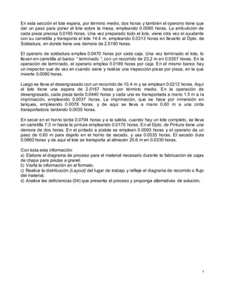 4
En esta sección el lote espera, por término medio, dos horas y también el operario tiene que
dar un paso para poner el lote sobre la mesa, empleando 0.0060 horas. La embutición de
cada pieza precisa 0.0185 horas. Una vez preparado todo el lote, viene otra vez el ayudante
con su carretilla y transporta el lote 14.4 m, empleando 0.0313 horas en llevarlo al Dpto. de
Soldadura, en donde tiene una demora de 2.5190 horas.
El operario de soldadura emplea 0.0470 horas por cada caja. Una vez terminado el lote, lo
llevan en carretilla al banco “ terminado ”, con un recorrido de 23.2 m en 0.0357 horas. En la
operación de terminado, el operario emplea 0.0189 horas por caja. En el mismo banco hay
un inspector que de vez en cuando viene y realiza una inspección pieza por pieza, en la que
invierte 0.0080 horas.
Luego se lleva al desengrasado con un recorrido de 10.4 m y se emplean 0.0212 horas. Aquí
el lote tiene una espera de 2.0167 horas por término medio. En la operación de
desengrasado, cada pieza tarda 0.0440 horas y cada una es transportada a mano 1.5 m a la
imprimación, empleando 0.0037 horas. La imprimación, que se hace por inmersión en
tanques, empleando 0.0078 horas, y de aquí se lleva a mano 0.60 m a una cinta
transportadora tardando 0.0035 horas.
En secar en el horno tarda 0.0794 horas y a la salida, cuando hay un lote completo, se lleva
en carretilla 7.3 m hasta la pintura empleando 0.0175 horas. En el Dpto. de Pintura tiene una
demora de dos horas. En el pintado a pistola se emplean 0.0093 horas y el operario da un
paso de 0.60 m para dejarlo en el horno de secado, y usa 0.0035 horas. El secado dura
0.0860 horas y de aquí el lote se transporta al almacén 20.6 m en 0.0330 horas.
Con toda esta información:
a) Elabore el diagrama de proceso para el material necesario durante la fabricación de cajas
de chapa para piezas a granel.
b) Vierta la información en el formato.
c) Realice la distribución (Layout) del lugar de trabajo y refleje el diagrama de recorrido o flujo
del material.
d) Analice las deficiencias (04) que presenta el proceso y proponga alternativas de solución.
 