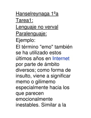 Hanselreynaga 1ºa
Tarea1:
Lenguaje no verval
Paralenguaje:
Ejemplo:
El término quot;emoquot; también
se ha utilizado estos
últimos años en Internet
por parte de ámbito
diversos; como forma de
insulto, viene a significar
memo o gilimemo
especialmente hacia los
que parecen
emocionalmente
inestables. Similar a la