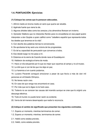 1.4. PUNTUACIÓN: Ejercicios
(1) Coloque las comas que le parezcan adecuadas.
1. Afirmó medio en broma medio en serio que quería ser alcalde.
2. Agárrate fuerte que viene la ola.
3. Algunos árboles tales como los cerezos y los almendros florecen en invierno.
4. Sylvester Stallone que no interpreta Rambo para no encasillarse en ese papel quiere
interpretar a don Quijote a quien calificó como "caballero español que representa todos
los ideales que tenemos en la vida".
5. Con decirle dos palabras tiernas lo convencerás.
6. De aprobarse la ley será una victoria de los progresistas.
7. Es tal su capacidad de persuasión que convence a todos.
8. Eso desde luego no me pasa a mí.
9. Estamos en la sierra de Cazorla donde nace el Guadalquivir.
10. Hablaron de ecología el tema de moda.
11. Hace un día estupendo por lo que es mejor que vayamos al campo y no al museo.
12. Le diré que sí con tal de que me deje en paz.
13. Lo haremos sí en cuanto podamos.
14. Luciano Pavarotti consiguió emocionar a pesar de que llovía a más de cien mil
personas en el Estadio Olímpico.
15. No tienes razón creo.
16. En caso de que venga nos encontrará en casa.
17. Por más que se lo digas no te hará caso.
18. Todavía no se conocen las causas del incendio aunque se cree que lo originó una
descarga eléctrica.
19. Todo el mundo no puede tener razón es evidente.
20. Venía de tal manera desarrapado que nadie lo reconocía.
(2) Indique el cambio de significado que presentan los siguientes contrastes.
1.1. Espera un momento, mientras terminamos de comer.
1.2. Espera un momento; mientras, terminamos de comer.
2.1. Habló como estaba previsto.
2.2. Habló, como estaba previsto.
 