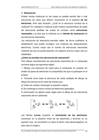 Serie Didáctica N° 35 Guía teórico práctica de Química Orgánica
Dra. Evangelina González. Ing. Adriana Corzo -Facultad de Ciencias Forestales-UNSE 10
Resonancia
Existen ciertas moléculas en las cuales es posible escribir dos o más
estructuras de Lewis que difieren únicamente en la posición de los
electrones. Ante esta situación: ¿Cuál es la estructura correcta de la
molécula? En realidad la molécula suele mostrar características de todas
las estructuras posibles las cuales se conocen como estructuras
resonantes y se dice que la molécula es un híbrido de resonancia de
las estructuras resonantes.
Las estructuras de resonancia permiten saber, de forma cualitativa, la
estabilización que puede conseguir una molécula por deslocalización
electrónica. Cuanto mayor sea el número de estructuras resonantes
mediante las que se pueda describir una especie química mayor será su
estabilidad.
¿Cómo se escriben las estructuras de resonancia?
Para dibujar correctamente las estructuras resonantes de un compuesto
conviene seguir las siguientes reglas:
1. Dibujar una estructura de Lewis para el compuesto en cuestión sin
olvidar los pares de electrones no compartidos (los que no participan en el
enlace).
2. Tomando como base la estructura de Lewis acabada de dibujar se
dibuja otra estructura de Lewis de manera que:
a) Todos los núcleos mantengan su posición original.
b) Se mantenga el mismo número de electrones apareados.
A continuación se aplican estas reglas para el dibujo de las estructuras
resonantes del ion carbonato:
Las flechas curvas muestran el movimiento de los electrones,
comienzan en la posición inicial de los electrones y terminan en su
posición final. (el movimiento va hacia el átomo más electronegativo), en
este caso el oxígeno.
C O
O
O
C O
O
O
C O
O
O
:
:
:
..
:
..:
..
-
-
:
:
..
:
..
:
..
-
-
:
:
:
..
..
:
..
-
-
..
..
 