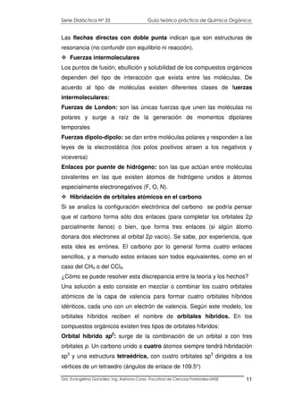 Serie Didáctica N° 35 Guía teórico práctica de Química Orgánica
Dra. Evangelina González. Ing. Adriana Corzo -Facultad de Ciencias Forestales-UNSE 11
Las flechas directas con doble punta indican que son estructuras de
resonancia (no confundir con equilibrio ni reacción).
Fuerzas intermoleculares
Los puntos de fusión, ebullición y solubilidad de los compuestos orgánicos
dependen del tipo de interacción que exista entre las moléculas. De
acuerdo al tipo de moléculas existen diferentes clases de fuerzas
intermoleculares:
Fuerzas de London: son las únicas fuerzas que unen las moléculas no
polares y surge a raíz de la generación de momentos dipolares
temporales
Fuerzas dipolo-dipolo: se dan entre moléculas polares y responden a las
leyes de la electrostática (los polos positivos atraen a los negativos y
viceversa)
Enlaces por puente de hidrógeno: son las que actúan entre moléculas
covalentes en las que existen átomos de hidrógeno unidos a átomos
especialmente electronegativos (F, O, N).
Hibridación de orbitales atómicos en el carbono
Si se analiza la configuración electrónica del carbono se podría pensar
que el carbono forma sólo dos enlaces (para completar los orbitales 2p
parcialmente llenos) o bien, que forma tres enlaces (si algún átomo
donara dos electrones al orbital 2p vacío). Se sabe, por experiencia, que
esta idea es errónea. El carbono por lo general forma cuatro enlaces
sencillos, y a menudo estos enlaces son todos equivalentes, como en el
caso del CH4 o del CCl4.
¿Cómo se puede resolver esta discrepancia entre la teoría y los hechos?
Una solución a esto consiste en mezclar o combinar los cuatro orbitales
atómicos de la capa de valencia para formar cuatro orbitales híbridos
idénticos, cada uno con un electrón de valencia. Según este modelo, los
orbitales híbridos reciben el nombre de orbitales híbridos. En los
compuestos orgánicos existen tres tipos de orbitales híbridos:
Orbital híbrido sp3
: surge de la combinación de un orbital s con tres
orbitales p. Un carbono unido a cuatro átomos siempre tendrá hibridación
sp3
y una estructura tetraédrica, con cuatro orbitales sp3
dirigidos a los
vértices de un tetraedro (ángulos de enlace de 109.5°)
 