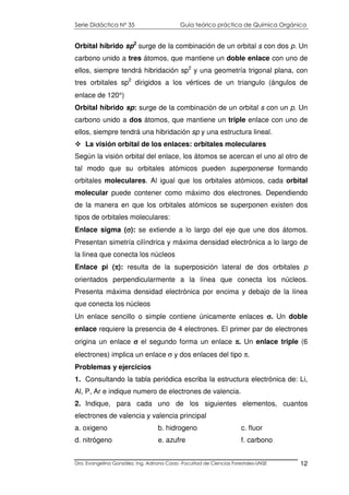 Serie Didáctica N° 35 Guía teórico práctica de Química Orgánica
Dra. Evangelina González. Ing. Adriana Corzo -Facultad de Ciencias Forestales-UNSE 12
Orbital híbrido sp2
surge de la combinación de un orbital s con dos p. Un
carbono unido a tres átomos, que mantiene un doble enlace con uno de
ellos, siempre tendrá hibridación sp2
y una geometría trigonal plana, con
tres orbitales sp2
dirigidos a los vértices de un triangulo (ángulos de
enlace de 120°)
Orbital híbrido sp: surge de la combinación de un orbital s con un p. Un
carbono unido a dos átomos, que mantiene un triple enlace con uno de
ellos, siempre tendrá una hibridación sp y una estructura lineal.
La visión orbital de los enlaces: orbitales moleculares
Según la visión orbital del enlace, los átomos se acercan el uno al otro de
tal modo que su orbitales atómicos pueden superponerse formando
orbitales moleculares. Al igual que los orbitales atómicos, cada orbital
molecular puede contener como máximo dos electrones. Dependiendo
de la manera en que los orbitales atómicos se superponen existen dos
tipos de orbitales moleculares:
Enlace sigma (σσσσ): se extiende a lo largo del eje que une dos átomos.
Presentan simetría cilíndrica y máxima densidad electrónica a lo largo de
la línea que conecta los núcleos
Enlace pi (ππππ): resulta de la superposición lateral de dos orbitales p
orientados perpendicularmente a la línea que conecta los núcleos.
Presenta máxima densidad electrónica por encima y debajo de la línea
que conecta los núcleos
Un enlace sencillo o simple contiene únicamente enlaces σσσσ. Un doble
enlace requiere la presencia de 4 electrones. El primer par de electrones
origina un enlace σσσσ el segundo forma un enlace ππππ. Un enlace triple (6
electrones) implica un enlace σ y dos enlaces del tipo π.
Problemas y ejercicios
1. Consultando la tabla periódica escriba la estructura electrónica de: Li,
Al, P, Ar e indique numero de electrones de valencia.
2. Indique, para cada uno de los siguientes elementos, cuantos
electrones de valencia y valencia principal
a. oxigeno b. hidrogeno c. fluor
d. nitrógeno e. azufre f. carbono
 