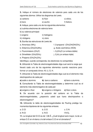 Serie Didáctica N° 35 Guía teórico práctica de Química Orgánica
Dra. Evangelina González. Ing. Adriana Corzo -Facultad de Ciencias Forestales-UNSE 13
3. Indique el número de electrones de valencia para cada uno de los
siguientes átomos. Utilice los diagramas de Lewis.
a) carbono b) flúor c) silicio.
d) boro e) azufre f) fósforo.
4. Indique, para cada uno de los siguientes elementos:
a) cuántos electrones de valencia tiene
b) su valencia principal:
i) oxígeno ii) hidrógeno
iii) nitrógeno iv) cloro
5. Escriba las estructuras de Lewis de:
a. Amoniaco (NH3)
b. Etilamina (CH3CH2NH2)
c. Fluorometano (CH3F)
d. Dimetileter (CH3OCH3)
e. Propano (CH3CH2CH3)
f. 2-propanol (CH3CH(OH)CH3)
g. Acido cianhídrico (HCN)
i. C2CH3Cl (un enlace doble)
j. C3H4 (un enlace triple)
Identifique, cuando corresponda, los electrones no compartidos
6. Utilizando la Tabla de electronegatividades diga cual será la carga que
llevará cada uno de los siguientes elementos cuando reacciona para
formar un compuesto iónico: Al, Li, S, H.
7. Utilizando la Tabla de electronegatividades diga cual es el elemento más
electropositivo de cada par:
a) sodio o aluminio b) boro o carbono c) boro o aluminio.
8. Consultando la Tabla de electronegatividades y determine cual es el
elemento más electronegativo de cada par:
a) oxígeno o flúor b) oxígeno o nitrógeno c) flúor o cloro.
9. De acuerdo con la posición del carbono en la Tabla de
electronegatividades, ¿esperaría usted que fuera electropositivo o
electronegativo?
10. Utilizando la tabla de electronegatividades de Pauling prediga los
momentos bipolares de los siguientes enlaces:
a. C-Cl b. C-O c. C-N
d. N-Cl e. N-O f.N-S3
11. La longitud del Cl-Cl es de 1,98 Ǻ. ¿Cuál longitud será mayor, la de un
enlace C-C en el etano o la del enlace C-Cl en el cloroetano?
 