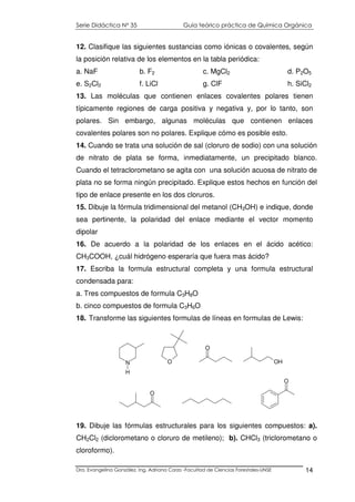 Serie Didáctica N° 35 Guía teórico práctica de Química Orgánica
Dra. Evangelina González. Ing. Adriana Corzo -Facultad de Ciencias Forestales-UNSE 14
12. Clasifique las siguientes sustancias como iónicas o covalentes, según
la posición relativa de los elementos en la tabla periódica:
a. NaF b. F2 c. MgCl2 d. P2O5
e. S2Cl2 f. LiCl g. ClF h. SiCl2
13. Las moléculas que contienen enlaces covalentes polares tienen
típicamente regiones de carga positiva y negativa y, por lo tanto, son
polares. Sin embargo, algunas moléculas que contienen enlaces
covalentes polares son no polares. Explique cómo es posible esto.
14. Cuando se trata una solución de sal (cloruro de sodio) con una solución
de nitrato de plata se forma, inmediatamente, un precipitado blanco.
Cuando el tetraclorometano se agita con una solución acuosa de nitrato de
plata no se forma ningún precipitado. Explique estos hechos en función del
tipo de enlace presente en los dos cloruros.
15. Dibuje la fórmula tridimensional del metanol (CH3OH) e indique, donde
sea pertinente, la polaridad del enlace mediante el vector momento
dipolar
16. De acuerdo a la polaridad de los enlaces en el ácido acético:
CH3COOH, ¿cuál hidrógeno esperaría que fuera mas ácido?
17. Escriba la formula estructural completa y una formula estructural
condensada para:
a. Tres compuestos de formula C3H8O
b. cinco compuestos de formula C3H6O
18. Transforme las siguientes formulas de líneas en formulas de Lewis:
19. Dibuje las fórmulas estructurales para los siguientes compuestos: a).
CH2Cl2 (diclorometano o cloruro de metileno); b). CHCl3 (triclorometano o
cloroformo).
N
H
O
O
OH
O
O
 