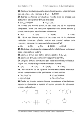 Serie Didáctica N° 35 Guía teórico práctica de Química Orgánica
Dra. Evangelina González. Ing. Adriana Corzo -Facultad de Ciencias Forestales-UNSE 15
20. Escriba una estructura para los siguientes compuestos utilizando líneas
para los enlaces y las valencias: a. CH3N b. CH4O
21. Escriba una fórmula estructural que muestre todos los enlaces para
cada una de las siguientes fórmulas abreviadas:
a. (CH3)2CHCH2OH b. Cl2C=CCl2
22. Escriba una fórmula estructural para cada uno de los siguientes
compuestos. Utilice una línea para representar cada enlace sencillo, y
puntos para los pares electrónicos no compartidos:
a. CH3F b. C3H8 c. CH3NH2 d. CH2O
23. Dibuje una fórmula estructural para cada una de las siguientes
moléculas covalentes. ¿Cuáles enlaces son polares? Indique dicha
polaridad y coloque en forma apropiada los símbolos δ+
y δ-
:
a. Cl2 b. SO2 c. CH4 d. CH3Cl e. CH3OH
24. Dibuje tres estructuras diferentes para la fórmula C4H8 que contenga un
doble enlace carbono-carbono
25. Escriba la fórmula para los tres isómeros posibles de C3H8O.
26. Escriba las fórmulas para los isómeros posibles de C5H12.
27. Dibuje las fórmulas estructurales para todos los isómeros posibles que
tengan cada una de las siguientes fórmulas estructurales:
a. C3H6 b. C4H9I c. C2H2Br2 d. C4H10O
28. Para cada una de las siguientes fórmulas estructurales abreviadas
escriba una fórmula estructural que muestre todos los enlaces:
a. CH3(CH2)3CH3 b. (CH3)3CCH2CH3
c. (CH3)2CHOH d. CH3N(CH2CH3)2
29.Escriba las fórmulas estructurales que corresponden a las siguientes
estructuras abreviadas y muestre el número correcto de hidrógenos
unidos a cada carbono:
O
O
 