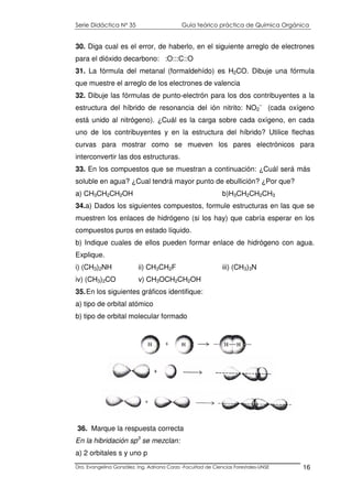 Serie Didáctica N° 35 Guía teórico práctica de Química Orgánica
Dra. Evangelina González. Ing. Adriana Corzo -Facultad de Ciencias Forestales-UNSE 16
30. Diga cual es el error, de haberlo, en el siguiente arreglo de electrones
para el dióxido decarbono: :O:::C::O
31. La fórmula del metanal (formaldehído) es H2CO. Dibuje una fórmula
que muestre el arreglo de los electrones de valencia
32. Dibuje las fórmulas de punto-electrón para los dos contribuyentes a la
estructura del híbrido de resonancia del ión nitrito: NO2
–
(cada oxígeno
está unido al nitrógeno). ¿Cuál es la carga sobre cada oxígeno, en cada
uno de los contribuyentes y en la estructura del híbrido? Utilice flechas
curvas para mostrar como se mueven los pares electrónicos para
interconvertir las dos estructuras.
33. En los compuestos que se muestran a continuación: ¿Cuál será más
soluble en agua? ¿Cual tendrá mayor punto de ebullición? ¿Por que?
a) CH3CH2CH2OH b)H3CH2CH2CH3
34.a) Dados los siguientes compuestos, formule estructuras en las que se
muestren los enlaces de hidrógeno (si los hay) que cabría esperar en los
compuestos puros en estado líquido.
b) Indique cuales de ellos pueden formar enlace de hidrógeno con agua.
Explique.
i) (CH3)2NH ii) CH3CH2F iii) (CH3)3N
iv) (CH3)2CO v) CH3OCH2CH2OH
35.En los siguientes gráficos identifique:
a) tipo de orbital atómico
b) tipo de orbital molecular formado
36. Marque la respuesta correcta
En la hibridación sp3
se mezclan:
a) 2 orbitales s y uno p
 