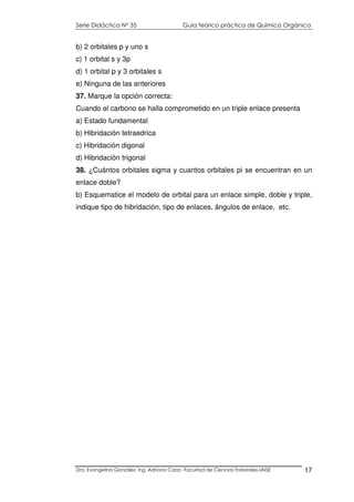Serie Didáctica N° 35 Guía teórico práctica de Química Orgánica
Dra. Evangelina González. Ing. Adriana Corzo -Facultad de Ciencias Forestales-UNSE 17
b) 2 orbitales p y uno s
c) 1 orbital s y 3p
d) 1 orbital p y 3 orbitales s
e) Ninguna de las anteriores
37. Marque la opción correcta:
Cuando el carbono se halla comprometido en un triple enlace presenta
a) Estado fundamental
b) Hibridación tetraedrica
c) Hibridación digonal
d) Hibridación trigonal
38. ¿Cuántos orbitales sigma y cuantos orbitales pi se encuentran en un
enlace doble?
b) Esquematice el modelo de orbital para un enlace simple, doble y triple,
indique tipo de hibridación, tipo de enlaces, ángulos de enlace, etc.
 