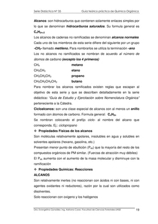 Serie Didáctica N° 35 Guía teórico práctica de Química Orgánica
Dra. Evangelina González. Ing. Adriana Corzo -Facultad de Ciencias Forestales-UNSE 19
Alcanos: son hidrocarburos que contienen solamente enlaces simples por
lo que se denominan hidrocarburos saturados. Su formula general es
CnH2n+2
Los alcanos de cadenas no ramificadas se denominan alcanos normales
Cada uno de los miembros de esta serie difiere del siguiente por un grupo
-CH2- llamado metileno. Para nombrarlos se utiliza la terminación -ano
Los no alcanos no ramificados se nombran de acuerdo al número de
átomos de carbono (excepto los 4 primeros)
CH4 metano
CH3CH3 etano
CH3CH2CH3 propano
CH3CH2CH2CH3 butano
Para nombrar los alcanos ramificados existen reglas que escapan al
objetivo de esta serie y que se describen detalladamente en la serie
didáctica: “Guía de Estudio y Ejercitación sobre Nomenclatura Orgánica”
perteneciente a la Cátedra.
Cicloalcanos: son una clase especial de alcanos con al menos un anillo
formado con átomos de carbono. Formula general: CnH2n
Se nombran colocando el prefijo ciclo- al nombre del alcano que
corresponda. Ej.: ciclopropano
Propiedades Físicas de los alcanos
Son moléculas relativamente apolares, insolubles en agua y solubles en
solventes apolares (hexano, gasolina, etc.)
Presentan menor punto de ebullición (Peb) que la mayoría del resto de los
compuestos orgánicos de PM similar. (Fuerzas de atracción muy débiles)
El Peb aumenta con el aumento de la masa molecular y disminuye con la
ramificación
Propiedades Químicas: Reacciones
ALCANOS
Son relativamente inertes (no reaccionan con ácidos ni con bases, ni con
agentes oxidantes ni reductores), razón por la cual son utilizados como
disolventes.
Solo reaccionan con oxigeno y los halógenos
 