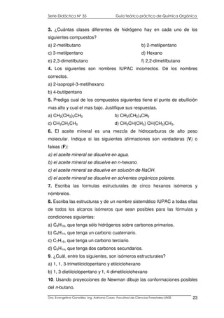 Serie Didáctica N° 35 Guía teórico práctica de Química Orgánica
Dra. Evangelina González. Ing. Adriana Corzo -Facultad de Ciencias Forestales-UNSE 23
3. ¿Cuántas clases diferentes de hidrógeno hay en cada uno de los
siguientes compuestos?
a) 2-metilbutano b) 2-metilpentano
c) 3-metilpentano d) Hexano
e) 2,3-dimetilbutano f) 2,2-dimetilbutano
4. Los siguientes son nombres IUPAC incorrectos. Dé los nombres
correctos.
a) 2-isopropil-3-metilhexano
b) 4-butilpentano
5. Prediga cual de los compuestos siguientes tiene el punto de ebullición
mas alto y cual el mas bajo. Justifique sus respuestas.
a) CH3(CH2)3CH3 b) CH3(CH2)4CH3
c) CH3CH2CH3 d) CH3CH(CH3) CH(CH3)CH3.
6. El aceite mineral es una mezcla de hidrocarburos de alto peso
molecular. Indique si las siguientes afirmaciones son verdaderas (V) o
falsas (F):
a) el aceite mineral se disuelve en agua.
b) el aceite mineral se disuelve en n-hexano.
c) el aceite mineral se disuelve en solución de NaOH.
d) el aceite mineral se disuelve en solventes orgánicos polares.
7. Escriba las formulas estructurales de cinco hexanos isómeros y
nómbrelos.
8. Escriba las estructuras y de un nombre sistemático IUPAC a todas ellas
de todos los alcanos isómeros que sean posibles para las fórmulas y
condiciones siguientes:
a) C8H18, que tenga sólo hidrógenos sobre carbonos primarios.
b) C6H14, que tenga un carbono cuaternario.
c) C7H16, que tenga un carbono terciario.
d) C6H14, que tenga dos carbonos secundarios.
9. ¿Cuál, entre los siguientes, son isómeros estructurales?
a) 1, 1, 3-trimetilciclopentano y etilciclohexano
b) 1, 3-dietilciclopentano y 1, 4-dimetilciclohexano
10. Usando proyecciones de Newman dibuje las conformaciones posibles
del n-butano.
 