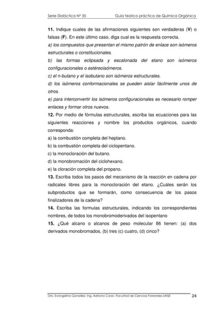Serie Didáctica N° 35 Guía teórico práctica de Química Orgánica
Dra. Evangelina González. Ing. Adriana Corzo -Facultad de Ciencias Forestales-UNSE 24
11. Indique cuales de las afirmaciones siguientes son verdaderas (V) o
falsas (F). En este último caso, diga cual es la respuesta correcta.
a) los compuestos que presentan el mismo patrón de enlace son isómeros
estructurales o constitucionales.
b) las formas eclipsada y escalonada del etano son isómeros
configuracionales o estéreoisómeros.
c) el n-butano y el isobutano son isómeros estructurales.
d) los isómeros conformacionales se pueden aislar fácilmente unos de
otros.
e) para interconvertir los isómeros configuracionales es necesario romper
enlaces y formar otros nuevos.
12. Por medio de fórmulas estructurales, escriba las ecuaciones para las
siguientes reacciones y nombre los productos orgánicos, cuando
corresponda:
a) la combustión completa del heptano.
b) la combustión completa del ciclopentano.
c) la monocloración del butano.
d) la monobromación del ciclohexano.
e) la cloración completa del propano.
13. Escriba todos los pasos del mecanismo de la reacción en cadena por
radicales libres para la monocloración del etano. ¿Cuáles serán los
subproductos que se formarán, como consecuencia de los pasos
finalizadores de la cadena?
14. Escriba las formulas estructurales, indicando los correspondientes
nombres, de todos los monobromoderivados del isopentano
15. ¿Qué alcano o alcanos de peso molecular 86 tienen: (a) dos
derivados monobromados, (b) tres (c) cuatro, (d) cinco?
 