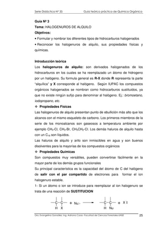 Serie Didáctica N° 35 Guía teórico práctica de Química Orgánica
Dra. Evangelina González. Ing. Adriana Corzo -Facultad de Ciencias Forestales-UNSE 25
Guía Nº 3
Tema: HALOGENUROS DE ALQUILO
Objetivos:
• Formular y nombrar los diferentes tipos de hidrocarburos halogenados
• Reconocer los halogenuros de alquilo, sus propiedades físicas y
químicas.
Introducción teórica
Los halogenuros de alquilo: son derivados halogenados de los
hidrocarburos en los cuales se ha reemplazado un átomo de hidrogeno
por un halógeno. Su formula general es R-X donde R representa la parte
“alquílica” y X corresponde al halógeno. Según IUPAC los compuestos
orgánicos halogenados se nombran como hidrocarburos sustituidos, ya
que no existe ningún sufijo para denominar al halógeno. Ej.: bromoetano,
iodopropano, etc.
Propiedades Físicas
Las halogenuros de alquilo presentan punto de ebullición más alto que los
alcanos con el mismo esqueleto de carbono. Los primeros miembros de la
serie de los monoalcanos son gaseosos a temperatura ambiente por
ejemplo CH3-Cl, CH3-Br, CH3CH2-Cl. Los demás haluros de alquilo hasta
con un C18 son líquidos.
Las haluros de alquilo y arilo son inmiscibles en agua y son buenos
disolventes para la mayorías de los compuestos orgánicos
Propiedades Químicas
Son compuestos muy versátiles, pueden convertirse fácilmente en la
mayor parte de los demás grupos funcionales
Su principal característica es la capacidad del átomo de C del halógeno
de salir con el par compartido de electrones para formar el ion
halogenuro estable.
1- Si un átomo o ion se introduce para reemplazar al ion halogenuro se
trata de una reacción de SUSTITUCION
C C
H X
Nu:- C C
H Nu
X+ +
 