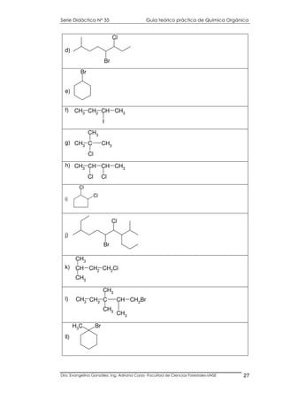 Serie Didáctica N° 35 Guía teórico práctica de Química Orgánica
Dra. Evangelina González. Ing. Adriana Corzo -Facultad de Ciencias Forestales-UNSE 27
Br
Cl
d)
Br
e)
CH3 CH2 CH CH3
I
f)
CH3 C CH3
CH3
Cl
g)
CH3 CH CH
Cl
CH3
Cl
h)
Cl
Cl
i)
Br
Cl
j)
CH CH2 CH2Cl
CH3
CH3
k)
C CH CH2Br
CH3
CH3
CH2
CH3
CH3
l)
CH3
Br
ll)
 