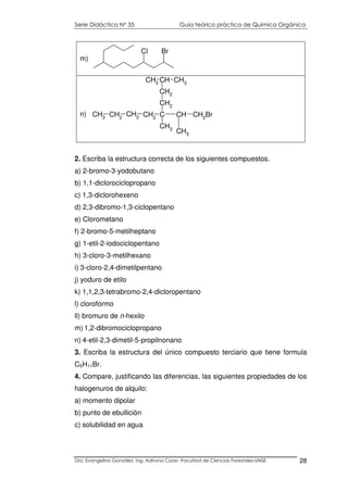 Serie Didáctica N° 35 Guía teórico práctica de Química Orgánica
Dra. Evangelina González. Ing. Adriana Corzo -Facultad de Ciencias Forestales-UNSE 28
Cl Br
m)
C CH CH2Br
CH2
CH3
CH2
CH2
CH3
CH2
CH3
CH2
CH CH3CH3
n)
2. Escriba la estructura correcta de los siguientes compuestos.
a) 2-bromo-3-yodobutano
b) 1,1-diclorociclopropano
c) 1,3-diclorohexeno
d) 2,3-dibromo-1,3-ciclopentano
e) Clorometano
f) 2-bromo-5-metilheptano
g) 1-etil-2-iodociclopentano
h) 3-cloro-3-metilhexano
i) 3-cloro-2,4-dimetilpentano
j) yoduro de etilo
k) 1,1,2,3-tetrabromo-2,4-dicloropentano
l) cloroformo
ll) bromuro de n-hexilo
m) 1,2-dibromociclopropano
n) 4-etil-2,3-dimetil-5-propilnonano
3. Escriba la estructura del único compuesto terciario que tiene formula
C5H11Br.
4. Compare, justificando las diferencias, las siguientes propiedades de los
halogenuros de alquilo:
a) momento dipolar
b) punto de ebullición
c) solubilidad en agua
 