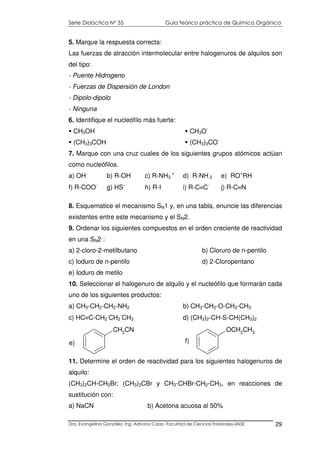 Serie Didáctica N° 35 Guía teórico práctica de Química Orgánica
Dra. Evangelina González. Ing. Adriana Corzo -Facultad de Ciencias Forestales-UNSE 29
5. Marque la respuesta correcta:
Las fuerzas de atracción intermolecular entre halogenuros de alquilos son
del tipo:
- Puente Hidrogeno
- Fuerzas de Dispersión de London
- Dipolo-dipolo
- Ninguna
6. Identifique el nucleófilo más fuerte:
CH3OH
(CH3)3COH
CH3O-
(CH3)3CO-
7. Marque con una cruz cuales de los siguientes grupos atómicos actúan
como nucleófilos.
a) OH-
b) R-OH c) R-NH3
+
d) R-NH 2 e) RO+
RH
f) R-COO-
g) HS-
h) R-I i) R-C≡C-
j) R-C≡N
8. Esquematice el mecanismo SN1 y, en una tabla, enuncie las diferencias
existentes entre este mecanismo y el SN2.
9. Ordenar los siguientes compuestos en el orden creciente de reactividad
en una SN2 :
a) 2-cloro-2-metilbutano b) Cloruro de n-pentilo
c) Ioduro de n-pentilo d) 2-Cloropentano
e) Ioduro de metilo
10. Seleccionar el halogenuro de alquilo y el nucleófilo que formarán cada
uno de los siguientes productos:
a) CH3-CH2-CH2-NH2 b) CH3-CH2-O-CH2-CH3
c) HC≡C-CH2
-
CH2
-
CH3 d) (CH3)2-CH-S-CH(CH3)2
11. Determine el orden de reactividad para los siguientes halogenuros de
alquilo:
(CH3)2CH-CH2Br; (CH3)3CBr y CH3-CHBr-CH2-CH3, en reacciones de
sustitución con:
a) NaCN b) Acetona acuosa al 50%
CH2CN
e)
OCH2CH3
f)
 