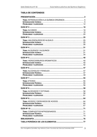Serie Didáctica N° 35 Guía teórico práctica de Química Orgánica
Dra. Evangelina González. Ing. Adriana Corzo -Facultad de Ciencias Forestales-UNSE 3
TABLA DE CONTENIDOS
PRESENTACIÓN................................................................................................ 2
TEMA: INTRODUCCIÓN A LA QUÍMICA ORGÁNICA...................................... 5
INTRODUCCIÓN TEÓRICA ................................................................................... 5
PROBLEMAS Y EJERCICIOS.............................................................................. 12
GUÍA Nº 2 ......................................................................................................... 18
TEMA: ALCANOS .......................................................................................... 18
INTRODUCCIÓN TEÓRICA ................................................................................. 18
PROBLEMAS Y EJERCICIOS.............................................................................. 20
GUÍA Nº 3 ......................................................................................................... 25
TEMA: HALOGENUROS DE ALQUILO.......................................................... 25
INTRODUCCIÓN TEÓRICA ................................................................................. 25
PROBLEMAS Y EJERCICIOS.............................................................................. 26
GUÍA Nº 4 ......................................................................................................... 31
TEMA: ALQUENOS Y ALQUINOS ................................................................. 31
INTRODUCCIÓN TEÓRICA ................................................................................. 31
PROBLEMAS Y EJERCICIOS.............................................................................. 34
GUÍA Nº 5 ......................................................................................................... 40
TEMA: HIDROCARBUROS AROMATICOS ................................................... 40
INTRODUCCIÓN TEÓRICA ................................................................................. 40
PROBLEMAS Y EJERCICIOS.............................................................................. 42
GUÍA Nº 6 ......................................................................................................... 47
TEMA: ALCOHOLES Y FENOLES ................................................................. 47
INTRODUCCIÓN TEÓRICA ................................................................................. 47
PROBLEMAS Y EJERCICIOS.............................................................................. 49
GUÍA Nº 7 ......................................................................................................... 55
TEMA: ETERES ............................................................................................. 55
INTRODUCCIÓN TEÓRICA ................................................................................. 55
PROBLEMAS Y EJERCICIOS.............................................................................. 56
GUÍA Nº 8 ......................................................................................................... 58
TEMA: ALDEHIDOS Y CETONAS.................................................................. 58
INTRODUCCIÓN TEÓRICA ................................................................................. 58
PROBLEMAS Y EJERCICIOS.............................................................................. 61
GUÍA Nº 9 ......................................................................................................... 64
TEMA: ACIDOS Y DERIVADOS DE ACIDOS................................................. 64
INTRODUCCIÓN TEÓRICA ................................................................................. 64
PROBLEMAS Y EJERCICIOS.............................................................................. 67
GUÍA Nº 10 ....................................................................................................... 71
TEMA: COMPUESTOS NITROGENADOS..................................................... 71
INTRODUCCIÓN TEÓRICA ................................................................................. 71
PROBLEMAS Y EJERCICIOS.............................................................................. 73
BIBLIOGRAFÍA ................................................................................................ 76
TABLA PERIÓDICA DE LOS ELEMENTOS .................................................... 77
 